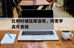 lol高校认证-包含比利时碾压摩洛哥，阿奎罗高光表现的词条