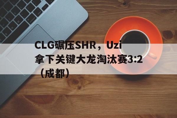 CLG碾压SHR，Uzi拿下关键大龙淘汰赛3:2（成都）