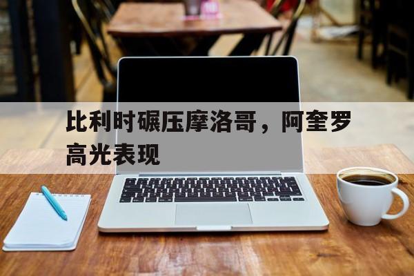 包含比利时碾压摩洛哥，阿奎罗高光表现的词条